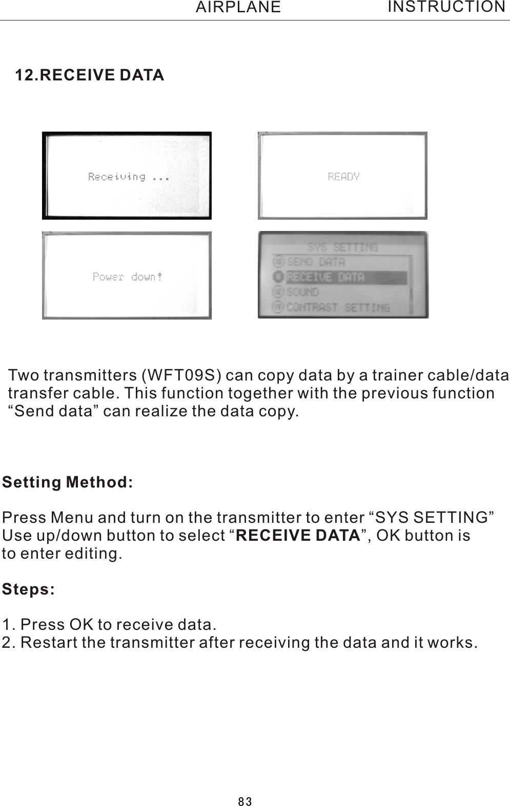 12.RECEIVE DATATwo  transmitters (WFT09S) can copy data by a trainer cable/datatransfer cable. This function together with the previous function“Send data” can realize the data copy. Setting Method:Press Menu and turn on the transmitter to enter “SYS SETTING”Use up/down button to select  “RECEIVE DATA”, OK button is to enter editing.Steps:1. Press OK to receive data.2. Restart the transmitter after receiving the data and it works.INSTRUCTIONAIRPLANE83