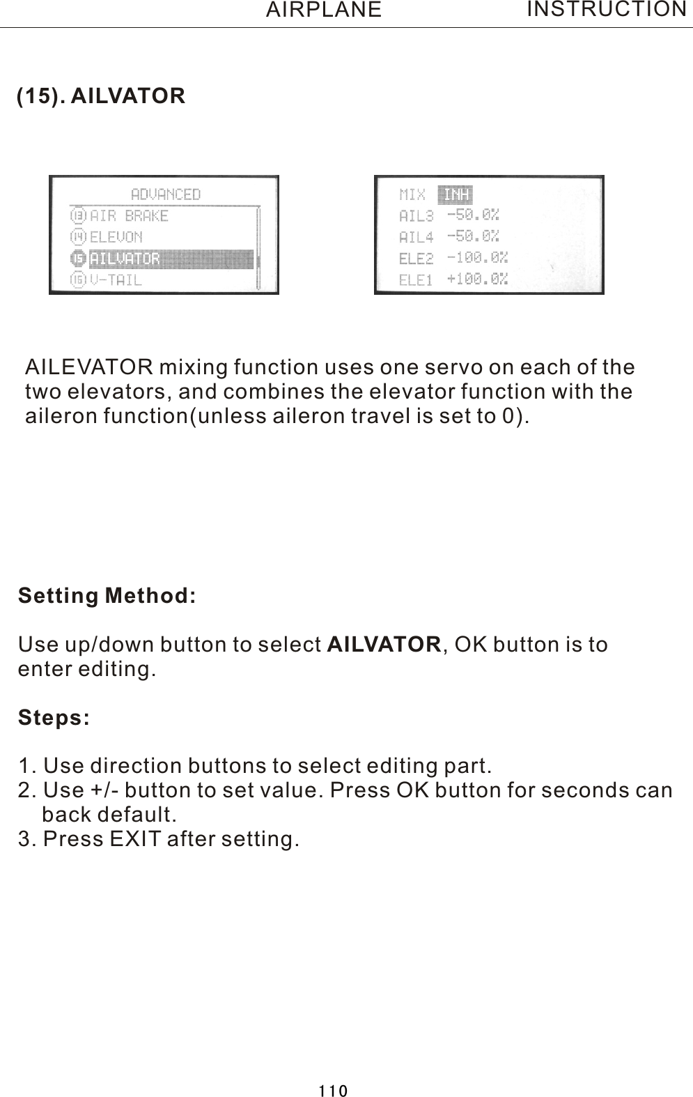 (15). AILVATORAILEVATOR mixing function uses one servo on each of thetwo elevators, and combines the elevator function with theaileron function(unless aileron travel is set to 0). Setting Method:Use up/down button to select AILVATOR,  OK button is to enter editing.Steps:1. Use direction buttons to select editing part.2. Use +/- button to set value. Press OK button for seconds can    back default.3. Press EXIT after setting.INSTRUCTIONAIRPLANE110