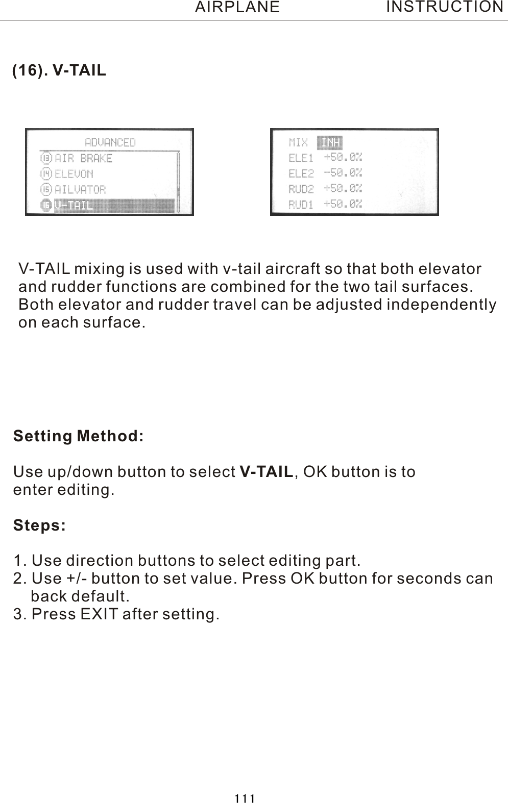 (16).  V-TAILV-TAIL  mixing is used with v-tail aircraft so that both elevatorand rudder functions are combined for the two tail surfaces.Both elevator and rudder travel can be adjusted independentlyon each surface. Setting Method:Use up/down button to select V-TAIL,  OK button is to enter editing.Steps:1. Use direction buttons to select editing part.2. Use +/- button to set value. Press OK button for seconds can    back default.3. Press EXIT after setting.INSTRUCTIONAIRPLANE111