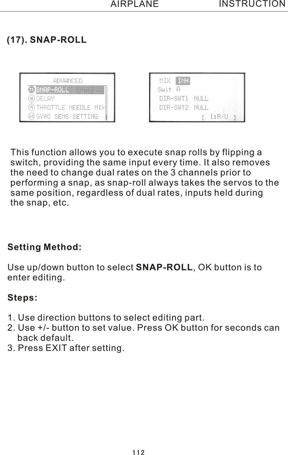 (17). SNAP-ROLLThis function allows you to execute snap rolls by flipping  aswitch, providing the same input every time. It also removesthe need to change dual rates on the 3 channels prior to performing a snap, as snap-roll always takes the servos to thesame position, regardless of dual rates, inputs held duringthe snap, etc.Setting Method:Use up/down button to select SNAP-ROLL,  OK button is to enter editing.Steps:1. Use direction buttons to select editing part.2. Use +/- button to set value. Press OK button for seconds can    back default.3. Press EXIT after setting.INSTRUCTIONAIRPLANE112