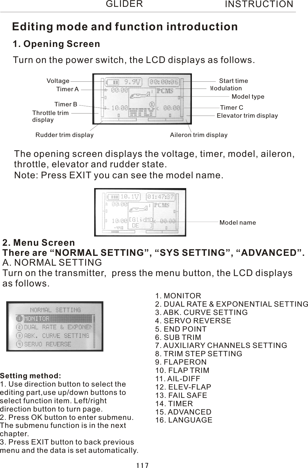 1. Opening ScreenThe opening screen displays the voltage, timer, model, aileron, throttle, elevator and rudder state.2. Menu ScreenThere are “NORMAL SETTING”, “SYS SETTING”, “ADVANCED”.Turn on the power switch, the LCD displays as follows.A. NORMAL SETTINGTurn on the transmitter,  press the menu button, the LCD displaysas follows.1. MONITOR2. DUAL RATE &amp; EXPONENTIAL SETTING3. ABK. CURVE SETTING4. SERVO REVERSE5. END POINT6. SUB TRIM7. AUXILIARY CHANNELS SETTING8. TRIM STEP SETTING9. FLAPERON10. FLAP TRIM11. AIL-DIFF12. ELEV-FLAP13.  FAIL  SAFE14. TIMER15. ADVANCED16. LANGUAGEVoltage Start timeTimer  ATimer  B Timer  CModel typeThrottle trim displayRudder trim display Aileron trim displayElevator trim displayModulationEditing mode and function introductionNote: Press EXIT you can see the model name.Setting method:1. Use direction button to select theediting part,use up/down buttons toselect function item. Left/right direction button to turn page.2. Press OK button to enter submenu.The submenu function is in the nextchapter.3. Press EXIT button to back previousmenu and the data is set automatically.Model nameINSTRUCTIONGLIDER117