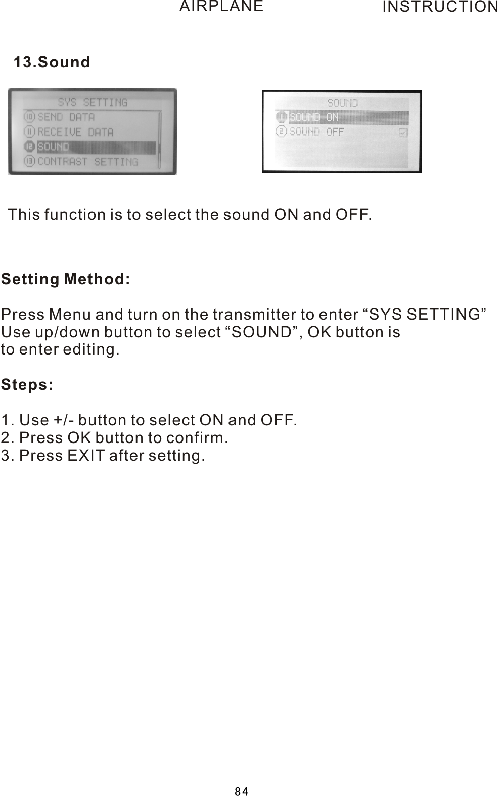 This function is to select the sound ON and OFF.Setting Method:Press Menu and turn on the transmitter to enter “SYS SETTING”Use up/down button to select “SOUND”, OK button is to enter editing.Steps:1. Use +/- button to select ON and OFF.2. Press OK button to confirm. 3. Press EXIT after setting.13.SoundINSTRUCTIONAIRPLANE84