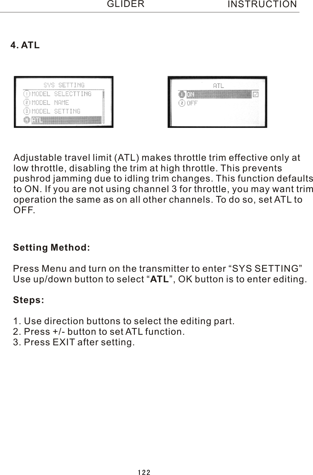 Adjustable travel limit (ATL) makes throttle trim effective only atlow throttle, disabling the trim at high throttle. This prevents pushrod jamming due to idling trim changes. This function defaults to ON. If you are not using channel 3 for throttle, you may want trimoperation the same as on all other channels. To do so, set ATL toOFF.Setting Method:Press Menu and turn on the transmitter to enter “SYS SETTING”Use up/down button to select  “ATL”, OK button is to enter editing.Steps:1. Use direction buttons to select the editing part.2. Press +/- button to set ATL function.3. Press EXIT after setting.4. ATLINSTRUCTIONGLIDER122