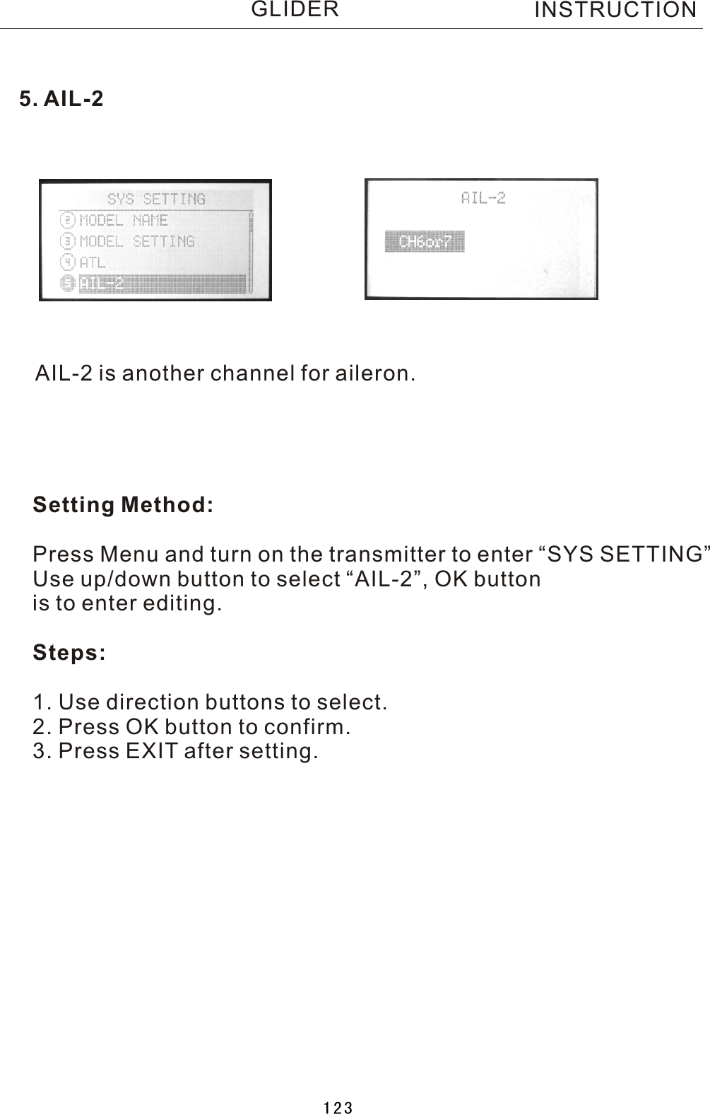 AIL-2 is another channel for aileron.Setting Method:Press Menu and turn on the transmitter to enter “SYS SETTING”Use up/down button to select “AIL-2”, OK buttonis to enter editing.Steps:1. Use direction buttons to select.2. Press OK button to confirm. 3. Press EXIT after setting.5. AIL-2INSTRUCTIONGLIDER123