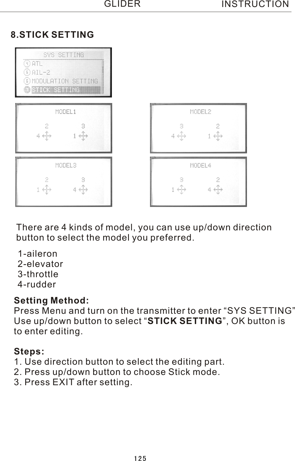 8.STICK SETTINGThere are 4 kinds of model, you can use up/down direction button to select the model you preferred.Setting Method:Press Menu and turn on the transmitter to enter “SYS SETTING”Use up/down button to select  “STICK SETTING”, OK button is to enter editing.Steps:1. Use direction button to select the editing part.2. Press up/down button to choose Stick mode.3. Press EXIT after setting.1-aileron2-elevator3-throttle4-rudderINSTRUCTIONGLIDER125