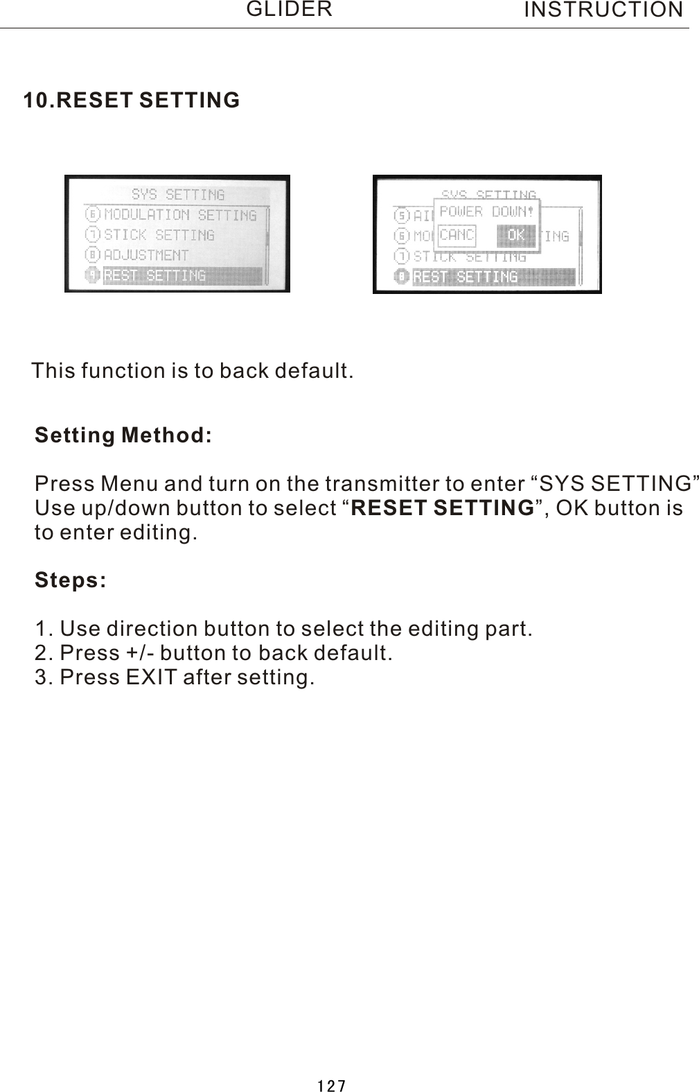 This function is to back default.Setting Method:Press Menu and turn on the transmitter to enter “SYS SETTING”Use up/down button to select  “RESET SETTING”, OK button is to enter editing.Steps:1. Use direction button to select the editing part.2. Press +/- button to back default.3. Press EXIT after setting.10.RESET SETTINGINSTRUCTIONGLIDER127