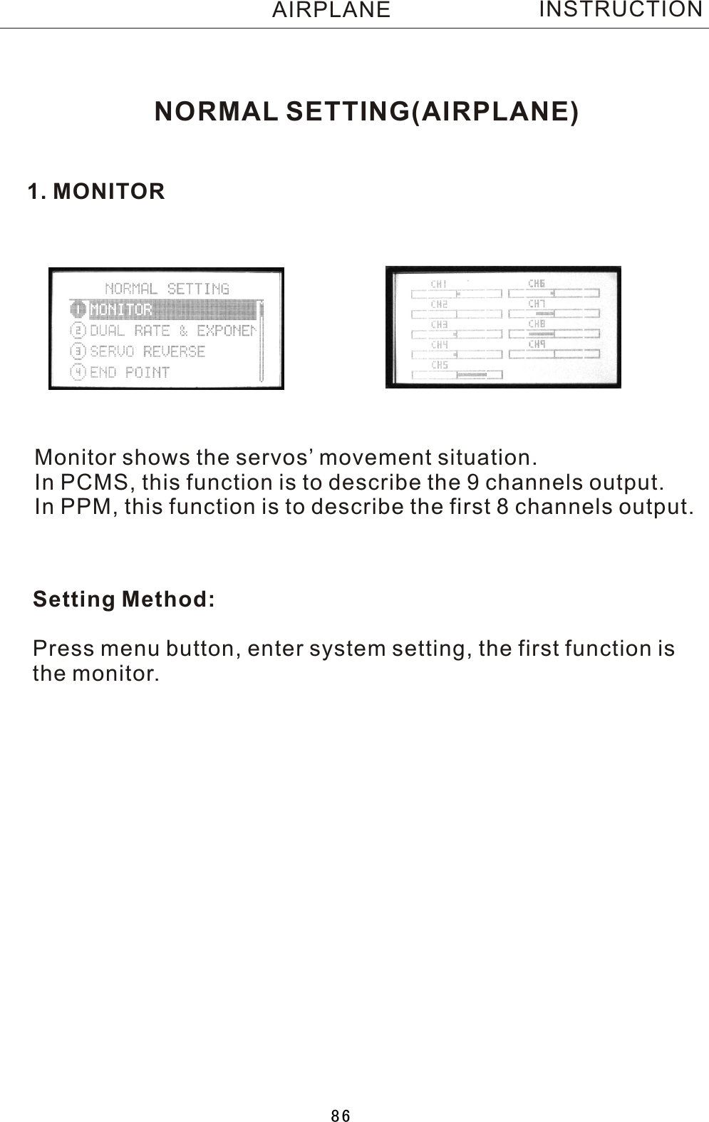 NORMAL SETTING(AIRPLANE)1. MONITORMonitor shows the servos’ movement situation.In PCMS, this function is to describe the 9 channels output.In PPM, this function is to describe the first 8 channels output.Setting Method:Press menu button, enter system setting, the first function isthe monitor.INSTRUCTIONAIRPLANE86