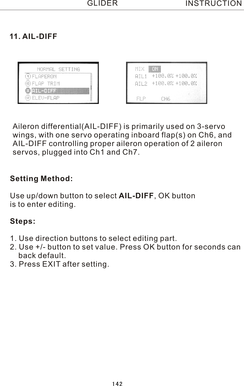 11.  AIL-DIFFAileron differential(AIL-DIFF) is primarily used on 3-servo wings, with one servo operating inboard flap(s) on Ch6, and AIL-DIFF controlling proper aileron operation of 2 aileronservos, plugged into Ch1 and Ch7.Setting Method:Use up/down button to select AIL-DIFF,  OK button is to enter editing.Steps:1. Use direction buttons to select editing part.2. Use +/- button to set value. Press OK button for seconds can    back default.3. Press EXIT after setting.INSTRUCTIONGLIDER142