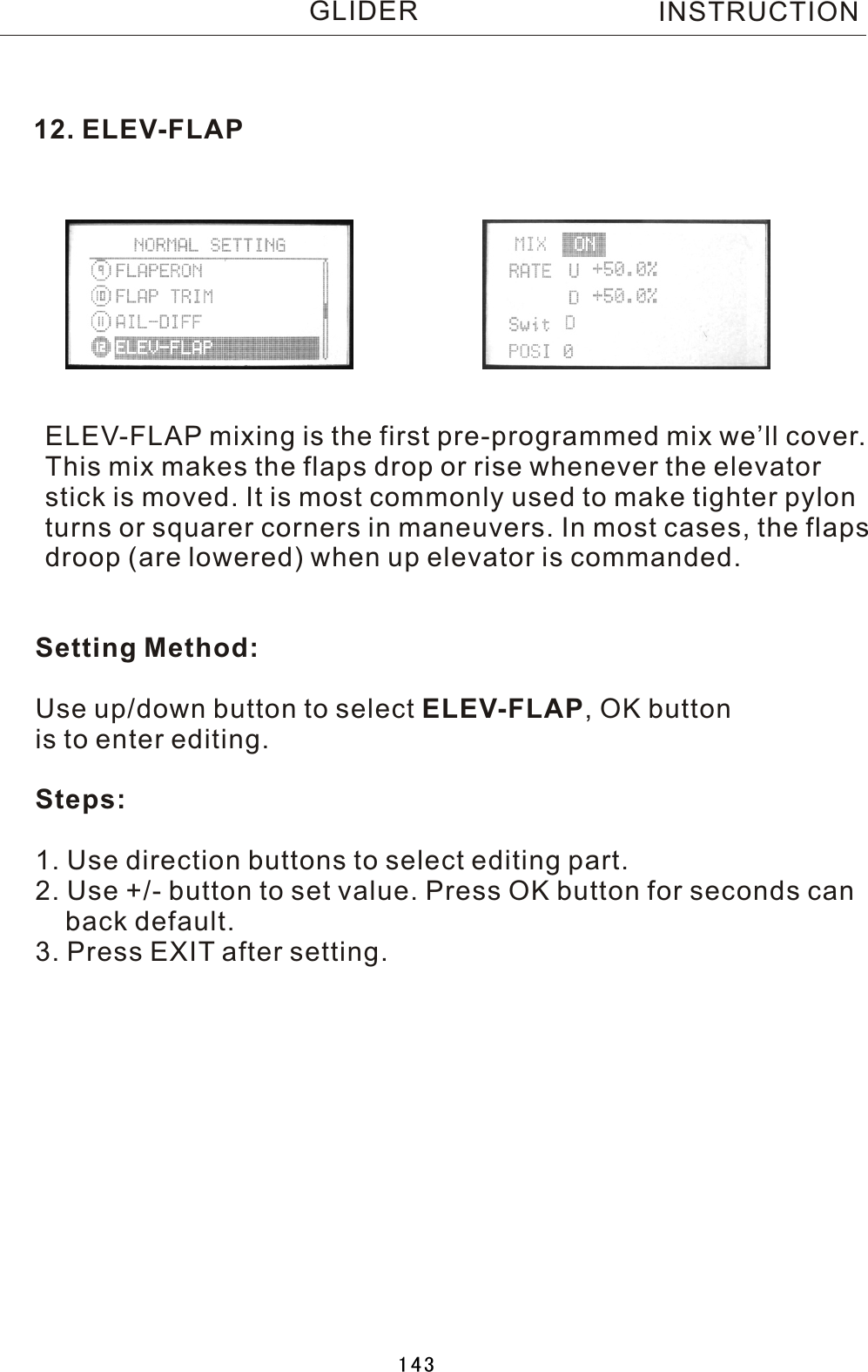 12. ELEV-FLAPELEV-FLAP mixing is the first pre-programmed mix we’ll cover.This mix makes the flaps drop or rise whenever the elevatorstick is moved. It is most commonly used to make tighter pylonturns or squarer corners in maneuvers. In most cases, the flapsdroop (are lowered) when up elevator is commanded.Setting Method:Use up/down button to select ELEV-FLAP,  OK button is to enter editing.Steps:1. Use direction buttons to select editing part.2. Use +/- button to set value. Press OK button for seconds can    back default.3. Press EXIT after setting.INSTRUCTIONGLIDER143