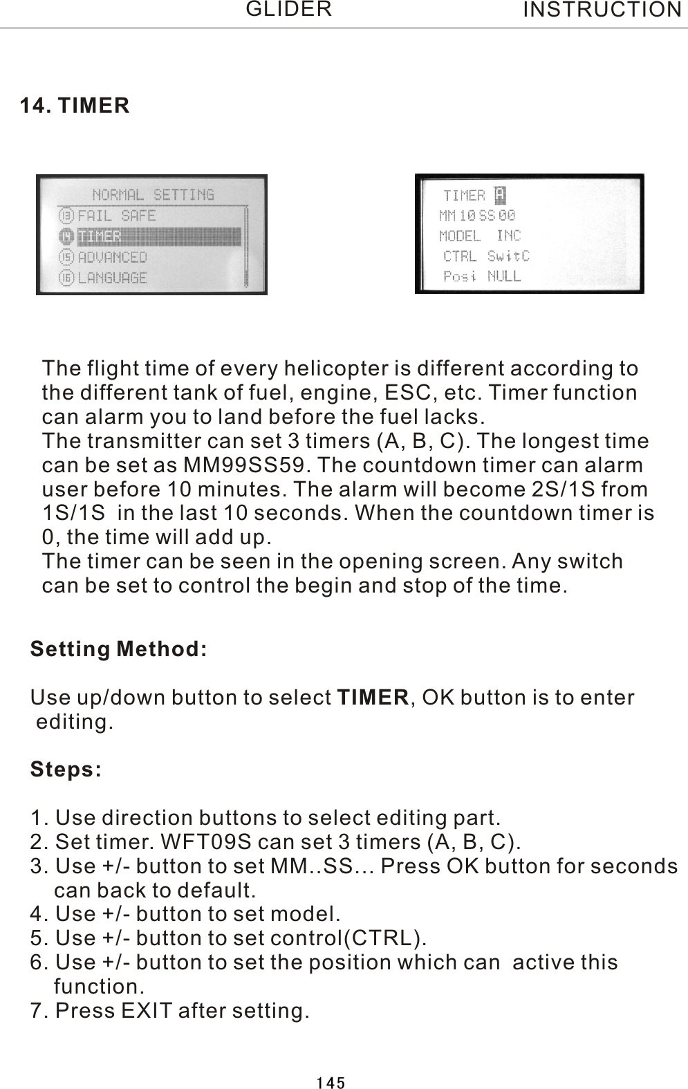 14. TIMERThe flight time of every helicopter is different according tothe different tank of fuel, engine, ESC, etc. Timer function can alarm you to land before the fuel lacks.The transmitter can set 3 timers (A, B, C). The longest timecan be set as MM99SS59. The countdown timer can alarm user before 10 minutes. The alarm will become 2S/1S from 1S/1S  in the last 10 seconds. When the countdown timer is 0, the time will add up.The timer can be seen in the opening screen. Any switch can be set to control the begin and stop of the time.Setting Method:Use up/down button to select TIMER,  OK button is to enter editing.Steps:1. Use direction buttons to select editing part.2. Set timer. WFT09S can set 3 timers (A, B, C).3. Use +/- button to set MM..SS... Press OK button for seconds     can back to default.4. Use +/- button to set model.5. Use +/- button to set control(CTRL).6. Use +/- button to set the position which can  active this     function.7. Press EXIT after setting.INSTRUCTIONGLIDER145