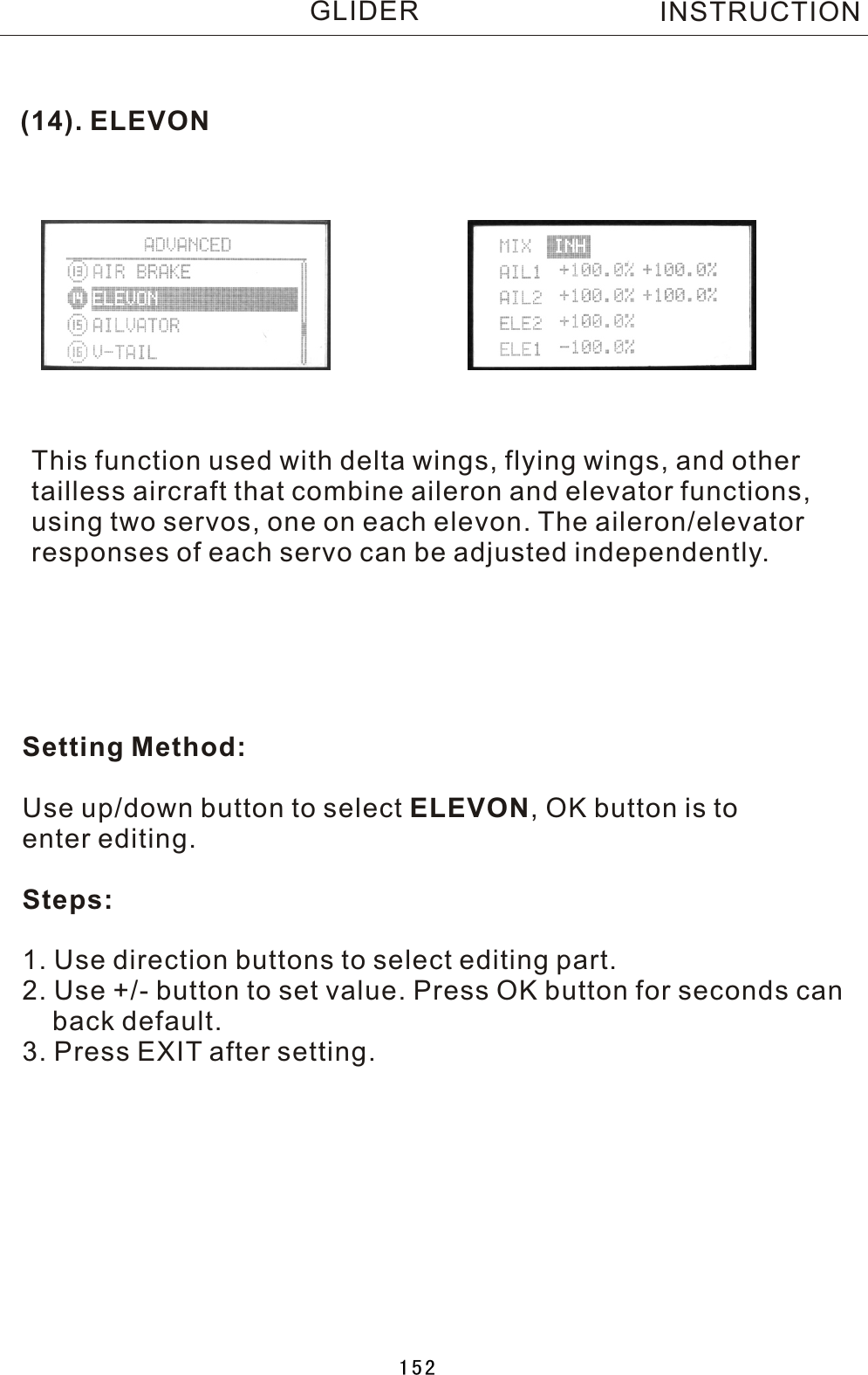 (14). ELEVONThis function used with delta wings, flying wings, and othertailless aircraft that combine aileron and elevator functions,using two servos, one on each elevon. The aileron/elevatorresponses of each servo can be adjusted independently.Setting Method:Use up/down button to select ELEVON,  OK button is to enter editing.Steps:1. Use direction buttons to select editing part.2. Use +/- button to set value. Press OK button for seconds can    back default.3. Press EXIT after setting.INSTRUCTIONGLIDER152