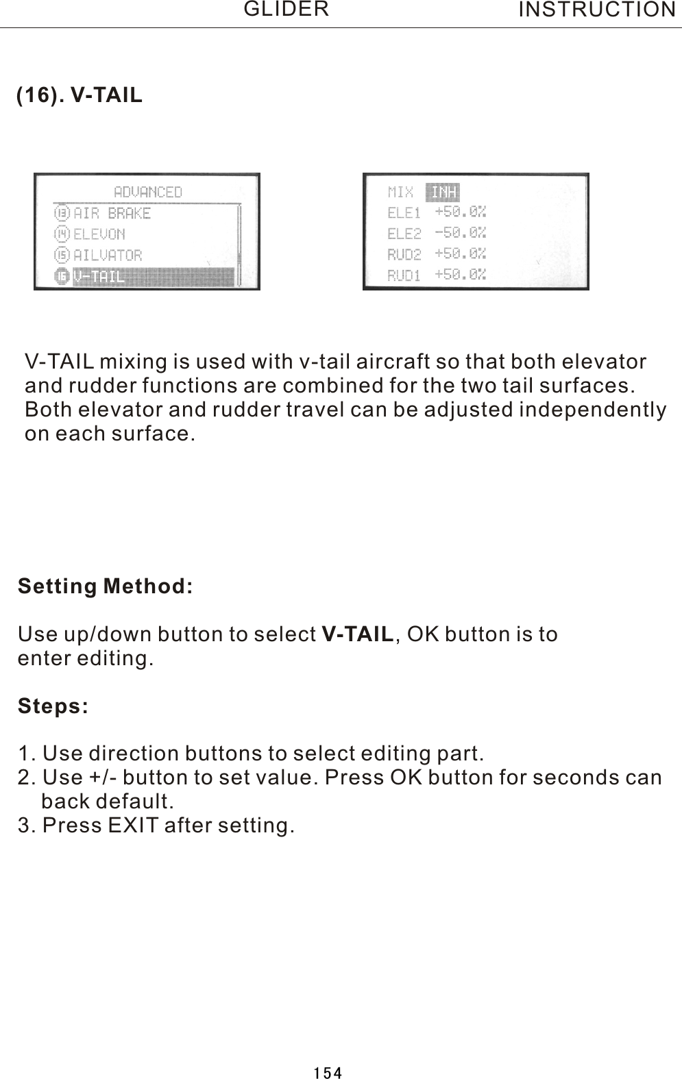 (16).  V-TAILV-TAIL  mixing is used with v-tail aircraft so that both elevatorand rudder functions are combined for the two tail surfaces.Both elevator and rudder travel can be adjusted independentlyon each surface. Setting Method:Use up/down button to select V-TAIL,  OK button is to enter editing.Steps:1. Use direction buttons to select editing part.2. Use +/- button to set value. Press OK button for seconds can    back default.3. Press EXIT after setting.INSTRUCTIONGLIDER154