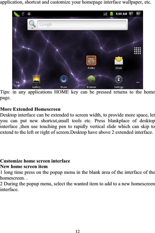 12application, shortcut and customize your homepage interface wallpaper, etc. Tips: in any applications HOME key can be pressed returns to the home page. More Extended Homescreen Desktop interface can be extended to screen width, to provide more space, let you can put new shortcut,small tools etc. Press blankplace of desktop interface ,then use touching pen to rapidly vertical slide which can skip to extend to the left or right of screen.Desktop have above 2 extended interface.                       Customize home screen interface New home screen item 1 long time press on the popup menu in the blank area of the interface of the homescreen. . 2 During the popup menu, select the wanted item to add to a new homescreen interface. 