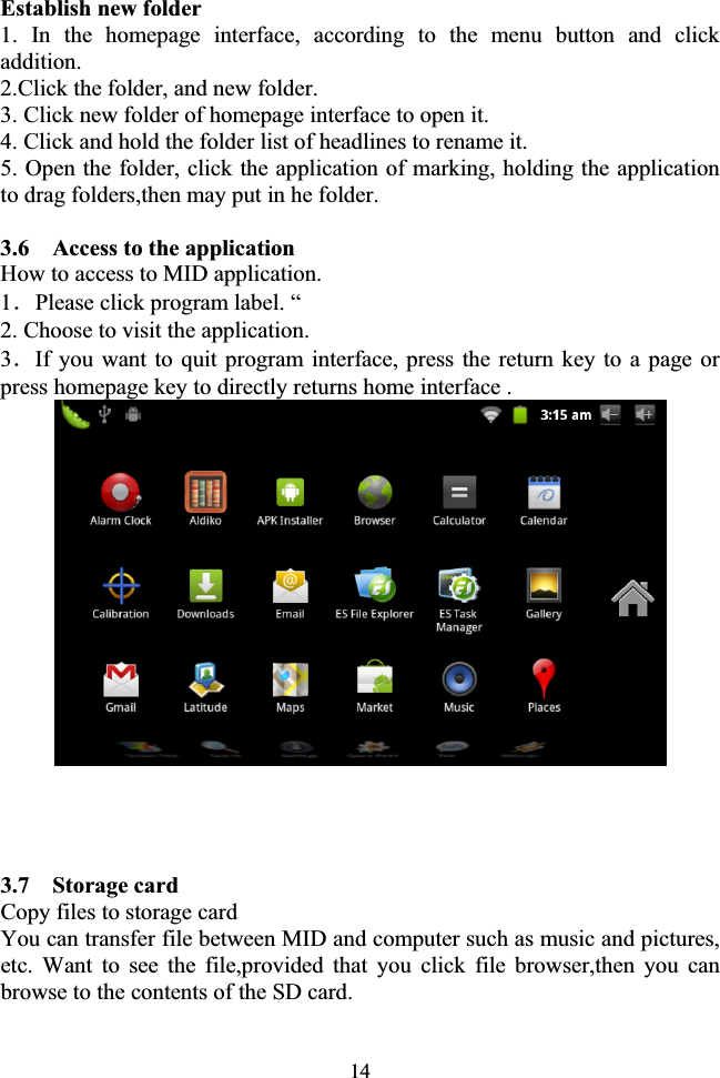 14Establish new folder 1. In the homepage interface, according to the menu button and click addition. 2.Click the folder, and new folder. 3. Click new folder of homepage interface to open it. 4. Click and hold the folder list of headlines to rename it. 5. Open the folder, click the application of marking, holding the application to drag folders,then may put in he folder.              3.6    Access to the application How to access to MID application. 1ˊPlease click program label. “ 2. Choose to visit the application. 3ˊIf you want to quit program interface, press the return key to a page or press homepage key to directly returns home interface . 3.7  Storage card Copy files to storage card You can transfer file between MID and computer such as music and pictures, etc. Want to see the file,provided that you click file browser,then you can browse to the contents of the SD card. 