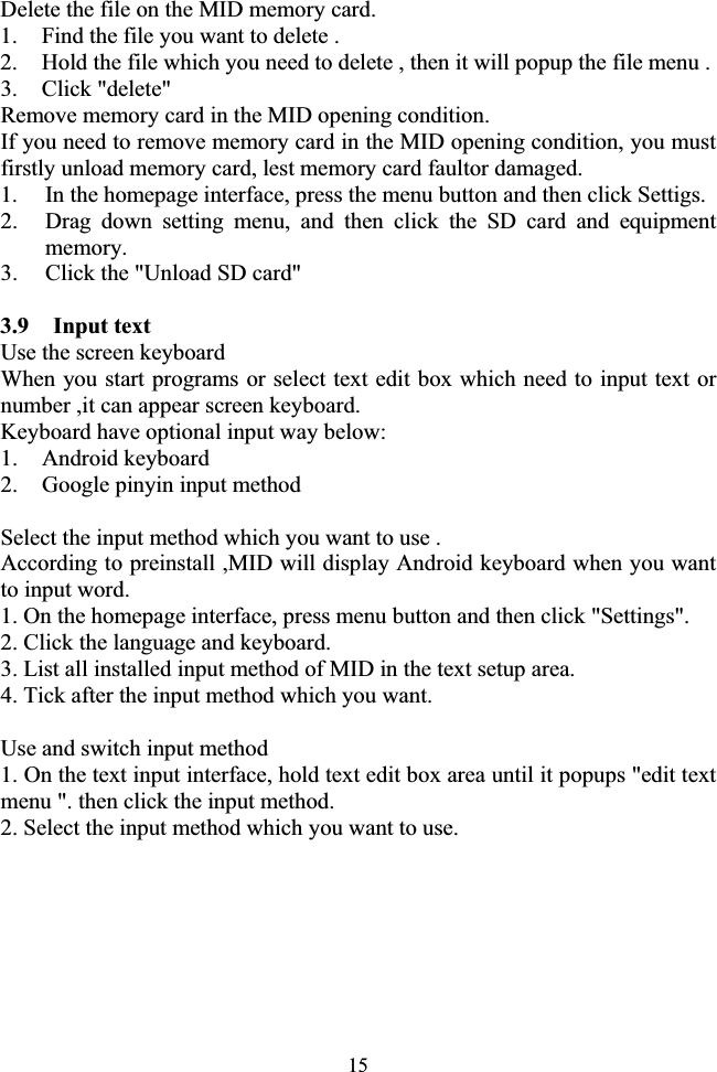15Delete the file on the MID memory card. 1. Find the file you want to delete . 2. Hold the file which you need to delete , then it will popup the file menu . 3. Click &quot;delete&quot; Remove memory card in the MID opening condition. If you need to remove memory card in the MID opening condition, you must firstly unload memory card, lest memory card faultor damaged. 1. In the homepage interface, press the menu button and then click Settigs. 2. Drag down setting menu, and then click the SD card and equipment memory. 3. Click the &quot;Unload SD card&quot; 3.9  Input text Use the screen keyboard When you start programs or select text edit box which need to input text or number ,it can appear screen keyboard. Keyboard have optional input way below: 1. Android keyboard 2. Google pinyin input method Select the input method which you want to use . According to preinstall ,MID will display Android keyboard when you want to input word. 1. On the homepage interface, press menu button and then click &quot;Settings&quot;. 2. Click the language and keyboard. 3. List all installed input method of MID in the text setup area. 4. Tick after the input method which you want. Use and switch input method 1. On the text input interface, hold text edit box area until it popups &quot;edit text menu &quot;. then click the input method. 2. Select the input method which you want to use. 