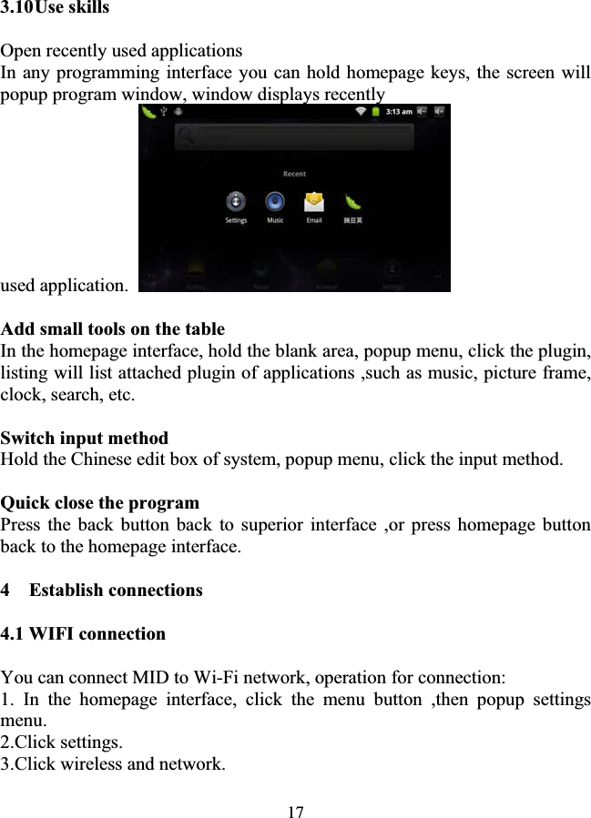 173.10Use skills Open recently used applications In any programming interface you can hold homepage keys, the screen will popup program window, window displays recently used application.Add small tools on the table In the homepage interface, hold the blank area, popup menu, click the plugin, listing will list attached plugin of applications ,such as music, picture frame, clock, search, etc. Switch input method Hold the Chinese edit box of system, popup menu, click the input method. Quick close the program Press the back button back to superior interface ,or press homepage button back to the homepage interface. 4  Establish connections 4.1 WIFI connection You can connect MID to Wi-Fi network, operation for connection: 1. In the homepage interface, click the menu button ,then popup settings menu. 2.Click settings. 3.Click wireless and network. 