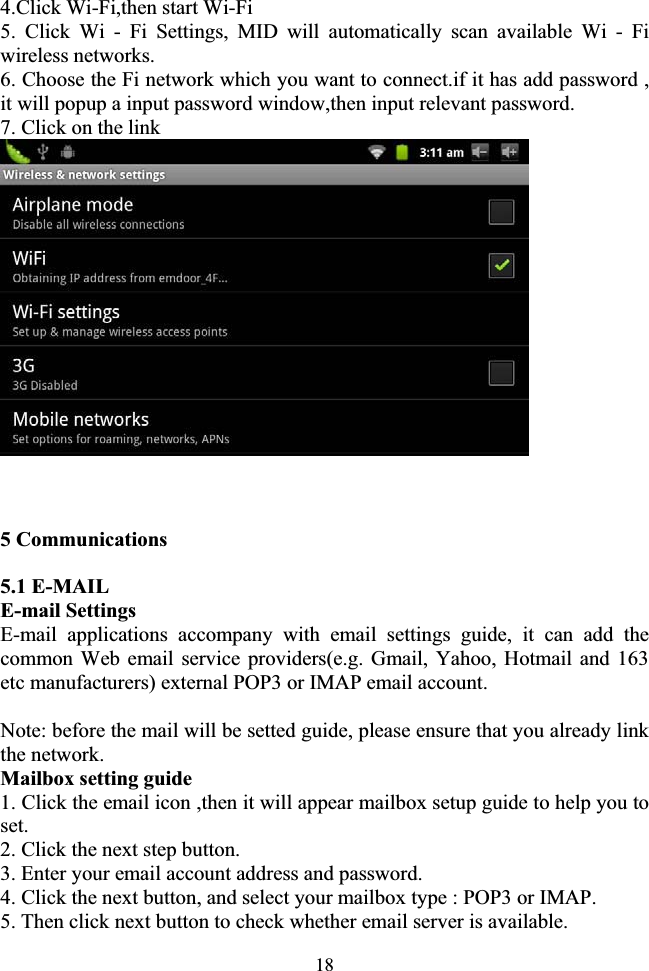 184.Click Wi-Fi,then start Wi-Fi   5. Click Wi - Fi Settings, MID will automatically scan available Wi - Fi wireless networks. 6. Choose the Fi network which you want to connect.if it has add password ,   it will popup a input password window,then input relevant password. 7. Click on the link 5 Communications 5.1 E-MAIL E-mail Settings E-mail applications accompany with email settings guide, it can add the common Web email service providers(e.g. Gmail, Yahoo, Hotmail and 163 etc manufacturers) external POP3 or IMAP email account. Note: before the mail will be setted guide, please ensure that you already link the network. Mailbox setting guide 1. Click the email icon ,then it will appear mailbox setup guide to help you to set.2. Click the next step button. 3. Enter your email account address and password. 4. Click the next button, and select your mailbox type : POP3 or IMAP. 5. Then click next button to check whether email server is available. 