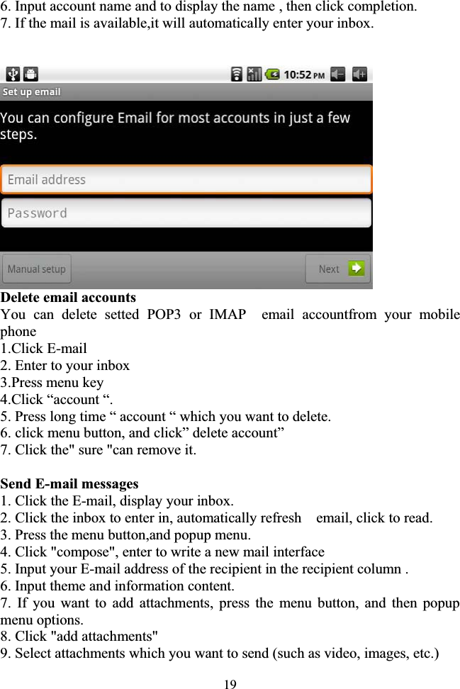 196. Input account name and to display the name , then click completion. 7. If the mail is available,it will automatically enter your inbox.                  Delete email accounts You can delete setted POP3 or IMAP  email accountfrom your mobile phone 1.Click E-mail 2. Enter to your inbox 3.Press menu key 4.Click “account “. 5. Press long time “ account “ which you want to delete. 6. click menu button, and click” delete account” 7. Click the&quot; sure &quot;can remove it. Send E-mail messages 1. Click the E-mail, display your inbox. 2. Click the inbox to enter in, automatically refresh    email, click to read. 3. Press the menu button,and popup menu. 4. Click &quot;compose&quot;, enter to write a new mail interface 5. Input your E-mail address of the recipient in the recipient column . 6. Input theme and information content. 7. If you want to add attachments, press the menu button, and then popup menu options. 8. Click &quot;add attachments&quot; 9. Select attachments which you want to send (such as video, images, etc.) 