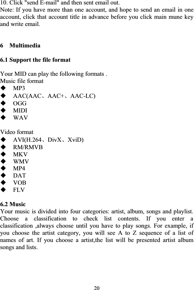 2010. Click &quot;send E-mail&quot; and then sent email out. Note: If you have more than one account, and hope to send an email in one account, click that account title in advance before you click main mune key and write email. 6  Multimedia 6.1 Support the file format Your MID can play the following formats . Music file format MP3AAC(AACǃAAC+ǃAAC-LC) OGG MIDI WAV Video format AVI(H.264ǃDivXǃXviD) RM/RMVB MKV WMV MP4DAT VOB FLV6.2 Music Your music is divided into four categories: artist, album, songs and playlist. Choose a classification to check list contents. If you enter a classification ,always choose until you have to play songs. For example, if you choose the artist category, you will see A to Z sequence of a list of names of art. If you choose a artist,the list will be presented artist album songs and lists. 