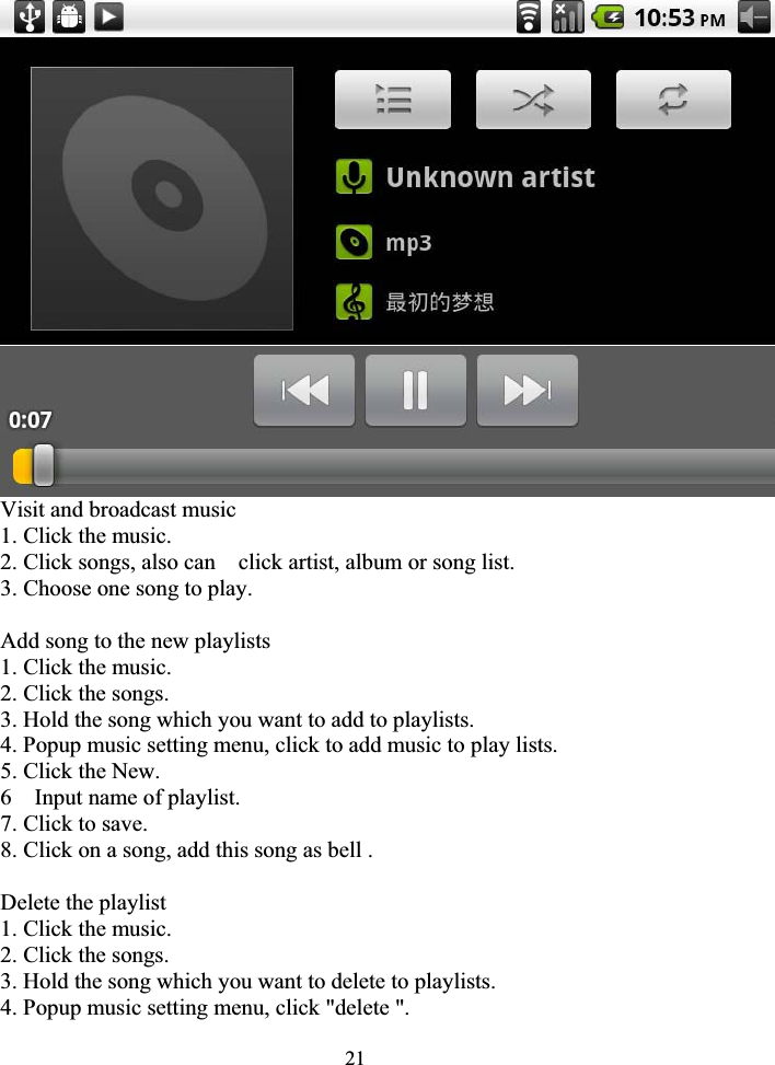 21Visit and broadcast music 1. Click the music. 2. Click songs, also can    click artist, album or song list. 3. Choose one song to play. Add song to the new playlists 1. Click the music. 2. Click the songs. 3. Hold the song which you want to add to playlists. 4. Popup music setting menu, click to add music to play lists. 5. Click the New. 6  Input name of playlist. 7. Click to save. 8. Click on a song, add this song as bell . Delete the playlist 1. Click the music. 2. Click the songs. 3. Hold the song which you want to delete to playlists. 4. Popup music setting menu, click &quot;delete &quot;. 