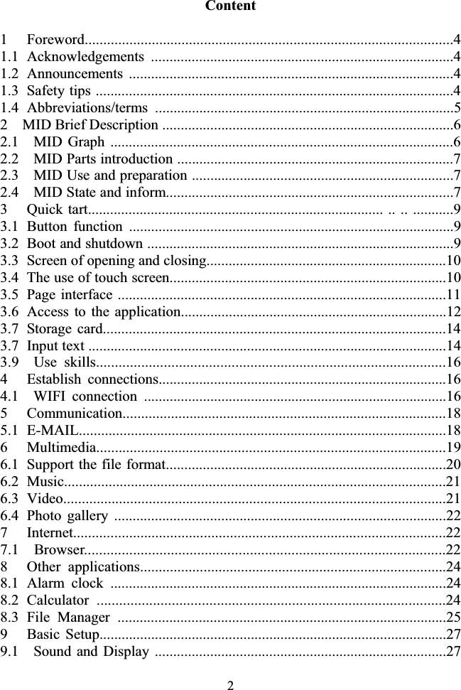 2Content 1   Foreword...................................................................................................4 1.1  Acknowledgements ..................................................................................4 1.2  Announcements ........................................................................................4 1.3   Safety tips .................................................................................................4 1.4  Abbreviations/terms .................................................................................5 2    MID Brief Description ...............................................................................6 2.1  MID Graph .............................................................................................6 2.2    MID Parts introduction ...........................................................................7 2.3    MID Use and preparation .......................................................................7 2.4    MID State and inform..............................................................................7 3    Quick tart................................................................................ .. .. ...........9 3.1  Button function ........................................................................................9 3.2   Boot and shutdown ...................................................................................9 3.3   Screen of opening and closing.................................................................10 3.4   The use of touch screen...........................................................................10 3.5  Page interface .........................................................................................11 3.6   Access to the application........................................................................12 3.7  Storage card.............................................................................................14 3.7   Input text .................................................................................................14 3.9  Use skills.............................................................................................164   Establish connections..............................................................................16 4.1  WIFI connection ..................................................................................16 5   Communication.......................................................................................18 5.1  E-MAIL...................................................................................................18 6   Multimedia..............................................................................................19 6.1   Support the file format............................................................................20 6.2  Music.......................................................................................................21 6.3  Video.......................................................................................................21 6.4  Photo gallery ..........................................................................................22 7   Internet....................................................................................................22 7.1  Browser................................................................................................22 8   Other applications..................................................................................24 8.1  Alarm clock ...........................................................................................24 8.2 Calculator .............................................................................................24 8.3  File Manager .........................................................................................25 9   Basic Setup..............................................................................................27 9.1    Sound and Display ...............................................................................27 