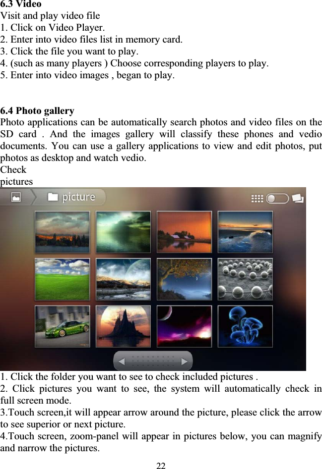 226.3 VideoVisit and play video file 1. Click on Video Player. 2. Enter into video files list in memory card. 3. Click the file you want to play. 4. (such as many players ) Choose corresponding players to play. 5. Enter into video images , began to play. 6.4 Photo gallery Photo applications can be automatically search photos and video files on the SD card . And the images gallery will classify these phones and vedio documents. You can use a gallery applications to view and edit photos, put photos as desktop and watch vedio. Checkpictures1. Click the folder you want to see to check included pictures . 2. Click pictures you want to see, the system will automatically check in    full screen mode. 3.Touch screen,it will appear arrow around the picture, please click the arrow to see superior or next picture. 4.Touch screen, zoom-panel will appear in pictures below, you can magnify and narrow the pictures. 