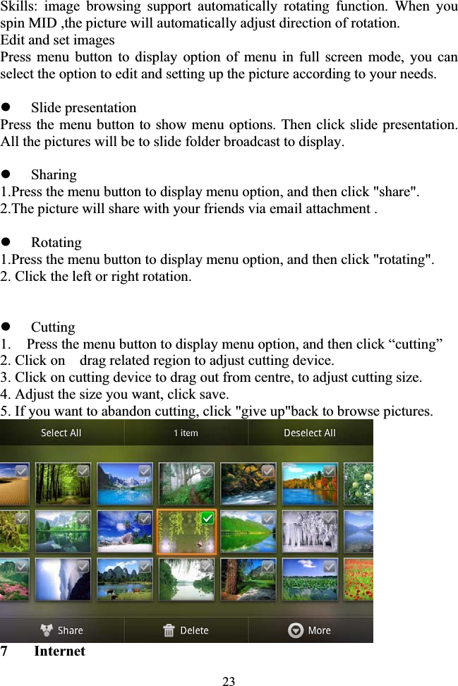 23Skills: image browsing support automatically rotating function. When you spin MID ,the picture will automatically adjust direction of rotation. Edit and set images Press menu button to display option of menu in full screen mode, you can select the option to edit and setting up the picture according to your needs. zSlide presentation Press the menu button to show menu options. Then click slide presentation. All the pictures will be to slide folder broadcast to display. zSharing 1.Press the menu button to display menu option, and then click &quot;share&quot;. 2.The picture will share with your friends via email attachment . zRotating 1.Press the menu button to display menu option, and then click &quot;rotating&quot;. 2. Click the left or right rotation. zCutting 1. Press the menu button to display menu option, and then click “cutting” 2. Click on    drag related region to adjust cutting device. 3. Click on cutting device to drag out from centre, to adjust cutting size. 4. Adjust the size you want, click save. 5. If you want to abandon cutting, click &quot;give up&quot;back to browse pictures. 7  Internet 