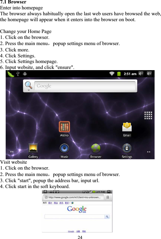 247.1 Browser Enter into homepage The browser always habitually open the last web users have browsed the web, the homepage will appear when it enters into the browser on boot. Change your Home Page 1. Click on the browser. 2. Press the main menuˈpopup settings menu of browser. 3. Click more. 4. Click Settings. 5. Click Settings homepage. 6. Input website, and click &quot;ensure&quot;. Visit website 1. Click on the browser. 2. Press the main menuˈpopup settings menu of browser. 3. Click &quot;start&quot;, popup the address bar, input url. 4. Click start in the soft keyboard.                 