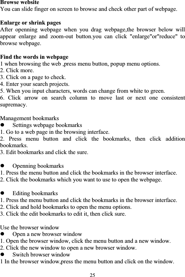 25Browse website You can slide finger on screen to browse and check other part of webpage. Enlarge or shrink pages After openning webpage when you drag webpage,the browser below will appear enlarge and zoom-out button.you can click &quot;enlarge&quot;or&quot;reduce&quot; to browse webpage. Find the words in webpage 1 when browsing the web ,press menu button, popup menu options. 2. Click more. 3. Click on a page to check. 4. Enter your search projects. 5. When you input characters, words can change from white to green. 6. Click arrow on search column to move last or next one consistent supremacy. Management bookmarks zSettings webpage bookmarks 1. Go to a web page in the browsing interface. 2. Press menu button and click the bookmarks, then click addition bookmarks. 3. Edit bookmarks and click the sure. zOpenning bookmarks 1. Press the menu button and click the bookmarks in the browser interface. 2. Click the bookmarks which you want to use to open the webpage. zEditing bookmarks 1. Press the menu button and click the bookmarks in the browser interface. 2. Click and hold bookmarks to open the menu options. 3. Click the edit bookmarks to edit it, then click sure. Use the browser window zOpen a new browser window 1. Open the browser window, click the menu button and a new window. 2. Click the new window to open a new browser window. zSwitch browser window 1 In the browser window,press the menu button and click on the window. 