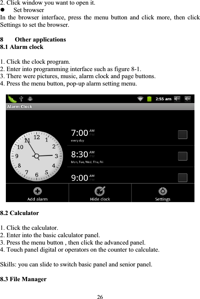 262. Click window you want to open it. zSet browser In the browser interface, press the menu button and click more, then click Settings to set the browser. 8  Other applications 8.1 Alarm clock 1. Click the clock program. 2. Enter into programming interface such as figure 8-1. 3. There were pictures, music, alarm clock and page buttons. 4. Press the menu button, pop-up alarm setting menu. 8.2 Calculator 1. Click the calculator. 2. Enter into the basic calculator panel. 3. Press the menu button , then click the advanced panel. 4. Touch panel digital or operators on the counter to calculate. Skills: you can slide to switch basic panel and senior panel. 8.3 File Manager 