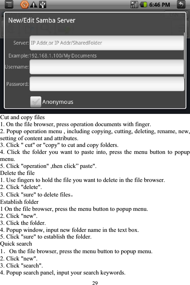 29Cut and copy files 1. On the file browser, press operation documents with finger. 2. Popup operation menu , including copying, cutting, deleting, rename, new, setting of content and attributes. 3. Click &quot; cut&quot; or &quot;copy&quot; to cut and copy folders. 4. Click the folder you want to paste into, press the menu button to popup menu. 5. Click &quot;operation&quot; ,then click” paste&quot;. Delete the file 1. Use fingers to hold the file you want to delete in the file browser. 2. Click &quot;delete&quot;. 3. Click &quot;sure&quot; to delete filesǄEstablish folder 1 On the file browser, press the menu button to popup menu. 2. Click &quot;new&quot;. 3. Click the folder. 4. Popup window, input new folder name in the text box. 5. Click &quot;sure&quot; to establish the folder. Quick search 1ˊOn the file browser, press the menu button to popup menu. 2. Click &quot;new&quot;. 3. Click &quot;search&quot;. 4. Popup search panel, input your search keywords. 