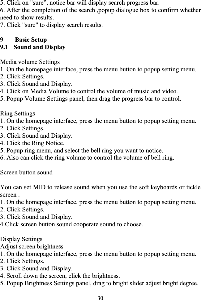 305. Click on &quot;sure”, notice bar will display search progress bar. 6. After the completion of the search ,popup dialogue box to confirm whether   need to show results. 7. Click &quot;sure&quot; to display search results. 9  Basic Setup 9.1   Sound and Display Media volume Settings 1. On the homepage interface, press the menu button to popup setting menu. 2. Click Settings. 3. Click Sound and Display. 4. Click on Media Volume to control the volume of music and video. 5. Popup Volume Settings panel, then drag the progress bar to control. Ring Settings 1. On the homepage interface, press the menu button to popup setting menu. 2. Click Settings. 3. Click Sound and Display. 4. Click the Ring Notice. 5. Popup ring menu, and select the bell ring you want to notice. 6. Also can click the ring volume to control the volume of bell ring. Screen button sound You can set MID to release sound when you use the soft keyboards or tickle screen . 1. On the homepage interface, press the menu button to popup setting menu. 2. Click Settings. 3. Click Sound and Display. 4.Click screen button sound cooperate sound to choose. Display Settings Adjust screen brightness 1. On the homepage interface, press the menu button to popup setting menu. 2. Click Settings. 3. Click Sound and Display. 4. Scroll down the screen, click the brightness. 5. Popup Brightness Settings panel, drag to bright slider adjust bright degree. 