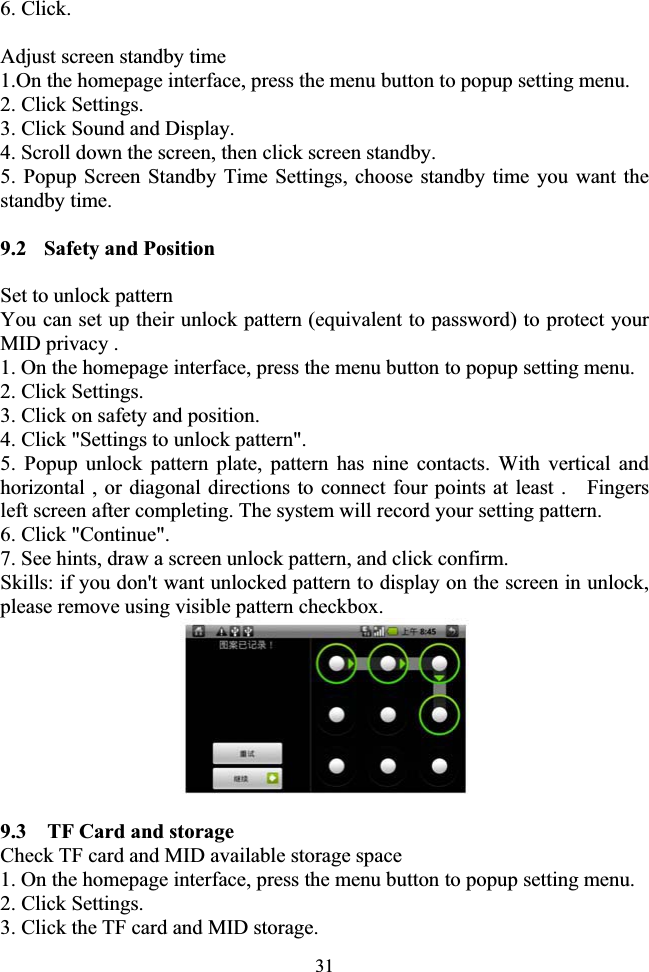 316. Click. Adjust screen standby time 1.On the homepage interface, press the menu button to popup setting menu. 2. Click Settings. 3. Click Sound and Display. 4. Scroll down the screen, then click screen standby. 5. Popup Screen Standby Time Settings, choose standby time you want the standby time. 9.2  Safety and Position Set to unlock pattern You can set up their unlock pattern (equivalent to password) to protect your MID privacy . 1. On the homepage interface, press the menu button to popup setting menu. 2. Click Settings. 3. Click on safety and position. 4. Click &quot;Settings to unlock pattern&quot;. 5. Popup unlock pattern plate, pattern has nine contacts. With vertical and horizontal , or diagonal directions to connect four points at least .    Fingers left screen after completing. The system will record your setting pattern. 6. Click &quot;Continue&quot;. 7. See hints, draw a screen unlock pattern, and click confirm.   Skills: if you don&apos;t want unlocked pattern to display on the screen in unlock, please remove using visible pattern checkbox. 9.3    TF Card and storage Check TF card and MID available storage space 1. On the homepage interface, press the menu button to popup setting menu. 2. Click Settings. 3. Click the TF card and MID storage. 