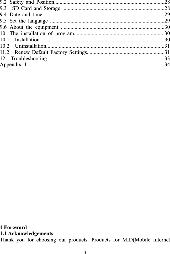 39.2  Safety and Position.................................................................................28 9.3    SD Card and Storage ...........................................................................28 9.4  Date and time ........................................................................................29 9.5  Set the language ....................................................................................29 9.6  About the equipment ............................................................................30 10  The installation of program..................................................................30 10.1  Installation ..........................................................................................30 10.2  Uninstallation.....................................................................................31 11.2  Renew Default Factory Settings.........................................................31 12  Troubleshooting.....................................................................................33 Appendix 1.....................................................................................................34 1 Foreword 1.1 Acknowledgements Thank you for choosing our products. Products for MID(Mobile Internet 