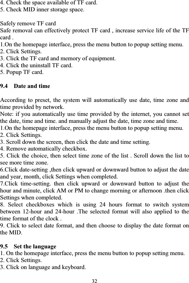 324. Check the space available of TF card. 5. Check MID inner storage space. Safely remove TF card   Safe removal can effectively protect TF card , increase service life of the TF card . 1.On the homepage interface, press the menu button to popup setting menu. 2. Click Settings. 3. Click the TF card and memory of equipment. 4. Click the uninstall TF card. 5. Popup TF card. 9.4    Date and time According to preset, the system will automatically use date, time zone and time provided by network. Note: if you automatically use time provided by the internet, you cannot set the date, time and time. and manually adjust the date, time zone and time. 1.On the homepage interface, press the menu button to popup setting menu. 2. Click Settings. 3. Scroll down the screen, then click the date and time setting. 4. Remove automatically checkbox. 5. Click the choice, then select time zone of the list . Scroll down the list to see more time zone. 6.Click date-setting ,then click upward or downward button to adjust the date and year, month, click Settings when completed. 7.Click time-setting. then click upward or downward button to adjust the hour and minute, click AM or PM to change morning or afternoon .then click Settings when completed. 8. Select checkboxes which is using 24 hours format to switch system between 12-hour and 24-hour .The selected format will also applied to the time format of the clock . 9. Click to select date format, and then choose to display the date format on the MID. 9.5    Set the language 1. On the homepage interface, press the menu button to popup setting menu. 2. Click Settings. 3. Click on language and keyboard. 