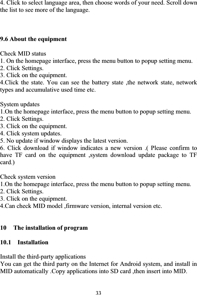 334. Click to select language area, then choose words of your need. Scroll down the list to see more of the language.    9.6 About the equipment   Check MID status 1. On the homepage interface, press the menu button to popup setting menu. 2. Click Settings. 3. Click on the equipment. 4.Click the state. You can see the battery state ,the network state, network types and accumulative used time etc.      System updates 1.On the homepage interface, press the menu button to popup setting menu. 2. Click Settings. 3. Click on the equipment. 4. Click system updates. 5. No update if window displays the latest version. 6. Click download if window indicates a new version .( Please confirm to have TF card on the equipment ,system download update package to TF card.)Check system version 1.On the homepage interface, press the menu button to popup setting menu. 2. Click Settings. 3. Click on the equipment. 4.Can check MID model ,firmware version, internal version etc. 10  The installation of program 10.1  Installation Install the third-party applications You can get the third party on the Internet for Android system, and install in MID automatically .Copy applications into SD card ,then insert into MID. 