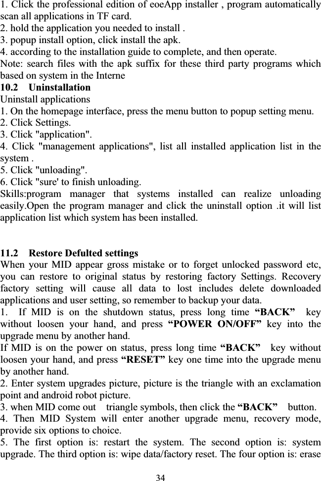 341. Click the professional edition of eoeApp installer , program automatically scan all applications in TF card. 2. hold the application you needed to install . 3. popup install option, click install the apk. 4. according to the installation guide to complete, and then operate. Note: search files with the apk suffix for these third party programs which based on system in the Interne 10.2  Uninstallation Uninstall applications 1. On the homepage interface, press the menu button to popup setting menu. 2. Click Settings. 3. Click &quot;application&quot;. 4. Click &quot;management applications&quot;, list all installed application list in the system . 5. Click &quot;unloading&quot;. 6. Click &quot;sure&apos; to finish unloading. Skills:program manager that systems installed can realize unloading easily.Open the program manager and click the uninstall option .it will list application list which system has been installed. 11.2    Restore Defulted settings When your MID appear gross mistake or to forget unlocked password etc, you can restore to original status by restoring factory Settings. Recovery factory setting will cause all data to lost includes delete downloaded applications and user setting, so remember to backup your data. 1. If MID is on the shutdown status, press long time “BACK”  key without loosen your hand, and press “POWER ON/OFF” key into the upgrade menu by another hand. If MID is on the power on status, press long time “BACK”  key without loosen your hand, and press “RESET” key one time into the upgrade menu by another hand. 2. Enter system upgrades picture, picture is the triangle with an exclamation point and android robot picture. 3. when MID come out    triangle symbols, then click the “BACK”   button. 4. Then MID System will enter another upgrade menu, recovery mode, provide six options to choice.   5. The first option is: restart the system. The second option is: system upgrade. The third option is: wipe data/factory reset. The four option is: erase 