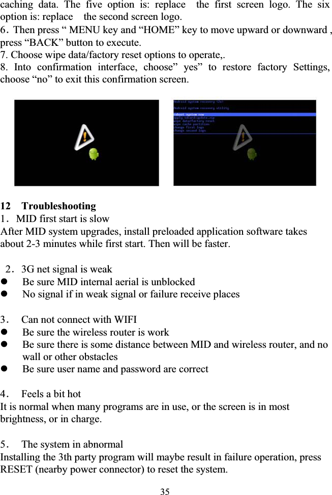 35caching data. The five option is: replace  the first screen logo. The six option is: replace    the second screen logo. 6ˊThen press “ MENU key and “HOME” key to move upward or downward , press “BACK” button to execute. 7. Choose wipe data/factory reset options to operate,. 8. Into confirmation interface, choose” yes” to restore factory Settings, choose “no” to exit this confirmation screen. 12  Troubleshooting 1ˊMID first start is slow After MID system upgrades, install preloaded application software takes about 2-3 minutes while first start. Then will be faster.  2ˊ3G net signal is weak   zBe sure MID internal aerial is unblocked zNo signal if in weak signal or failure receive places 3ˊ  Can not connect with WIFI zBe sure the wireless router is work zBe sure there is some distance between MID and wireless router, and no wall or other obstacles zBe sure user name and password are correct 4ˊ  Feels a bit hot It is normal when many programs are in use, or the screen is in most brightness, or in charge. 5ˊ  The system in abnormal Installing the 3th party program will maybe result in failure operation, press RESET (nearby power connector) to reset the system. 