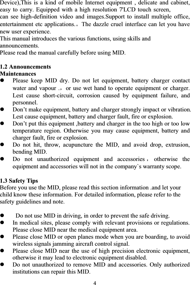 4Device),This is a kind of mobile Internet equipment , delicate and cabinet, easy to carry. Equipped with a high resolution 7&apos;LCD touch screen, can see high-definition video and images.Support to install multiple office, entertainment etc applications.ǄThe dazzle cruel interface can let you have new user experience. This manual introduces the various functions, using skills and announcements. Please read the manual carefully before using MID. 1.2 Announcements Maintenances zPlease keep MID dry. Do not let equipment, battery charger contact water and vapour .ˈor use wet hand to operate equipment or charger. Lest cause short-circuit, corrosion caused by equipment failure, and personnel. zDon’t make equipment, battery and charger strongly impact or vibration. Lest cause equipment, battery and charger fault, fire or explosion. zDon’t put this equipment ,battery and charger in the too high or too low temperature region. Otherwise you may cause equipment, battery and charger fault, fire or explosion. zDo not hit, throw, acupuncture the MID, and avoid drop, extrusion, bending MID. zDo not unauthorized equipment and accessories ˈotherwise the equipment and accessories will not in the company`s warranty scope. 1.3 Safety Tips Before you use the MID, please read this section information .and let your child know these information. For detailed information, please refer to the safety guidelines and note. z  Do not use MID in driving, in order to prevent the safe driving. zIn medical sites, please comply with relevant provisions or regulations. Please close MID near the medical equipment area. zPlease close MID or open planes mode when you are boarding, to avoid wireless signals jamming aircraft control signal. zPlease close MID near the use of high precision electronic equipment, otherwise it may lead to electronic equipment disabled. zDo not unauthorized to remove MID and accessories. Only authorized institutions can repair this MID.ǂ