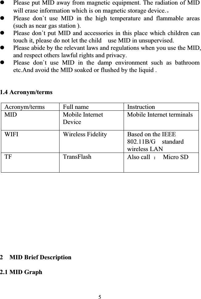 5zPlease put MID away from magnetic equipment. The radiation of MID will erase information which is on magnetic storage device.ǄzPlease don`t use MID in the high temperature and flammable areas (such as near gas station ). zPlease don`t put MID and accessories in this place which children can touch it, please do not let the child    use MID in unsupervised. zPlease abide by the relevant laws and regulations when you use the MID, and respect others lawful rights and privacy. zPlease don`t use MID in the damp environment such as bathroom etc.And avoid the MID soaked or flushed by the liquid .             1.4 Acronym/terms     Acronym/terms Full name  Instruction MID Mobile Internet Device Mobile Internet terminals WIFI Wireless Fidelity  Based on the IEEE 802.11B/G  standard wireless LAN TF TransFlash Also call  ˖ Micro SD  2    MID Brief Description 2.1 MID Graph 