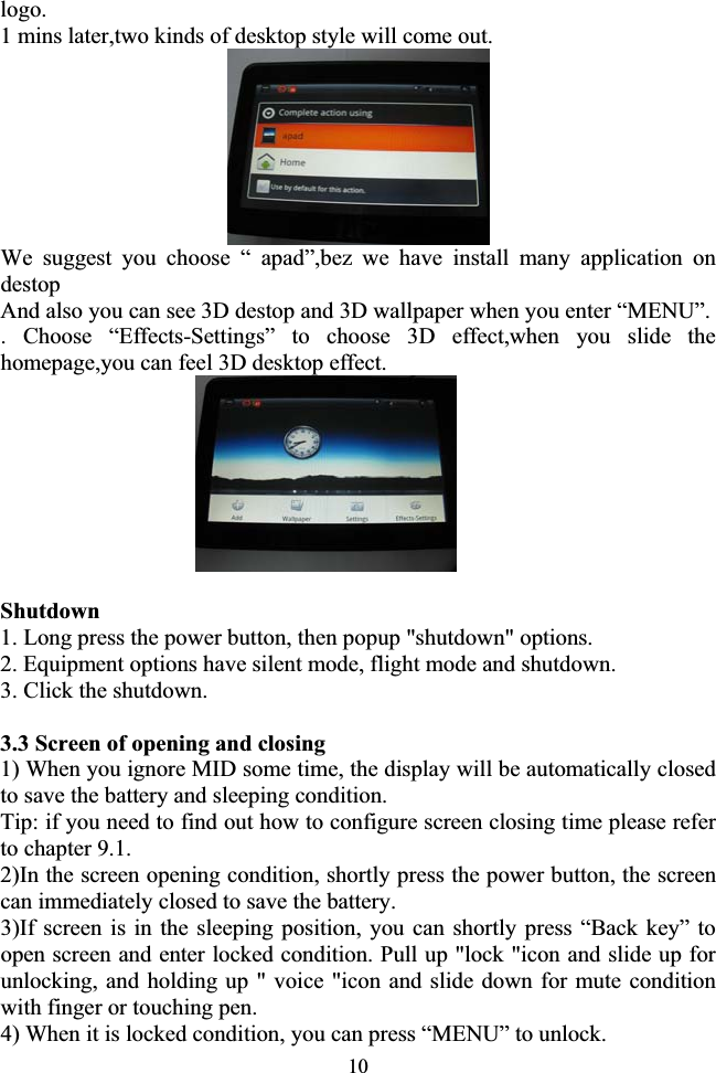 10logo. 1 mins later,two kinds of desktop style will come out. We suggest you choose “ apad”,bez we have install many application on destop  And also you can see 3D destop and 3D wallpaper when you enter “MENU”. . Choose “Effects-Settings” to choose 3D effect,when you slide the homepage,you can feel 3D desktop effect.                           Shutdown 1. Long press the power button, then popup &quot;shutdown&quot; options. 2. Equipment options have silent mode, flight mode and shutdown. 3. Click the shutdown.               3.3 Screen of opening and closing 1) When you ignore MID some time, the display will be automatically closed to save the battery and sleeping condition. Tip: if you need to find out how to configure screen closing time please refer to chapter 9.1. 2)In the screen opening condition, shortly press the power button, the screen can immediately closed to save the battery. 3)If screen is in the sleeping position, you can shortly press “Back key” to open screen and enter locked condition. Pull up &quot;lock &quot;icon and slide up for unlocking, and holding up &quot; voice &quot;icon and slide down for mute condition with finger or touching pen. 4) When it is locked condition, you can press “MENU” to unlock. 
