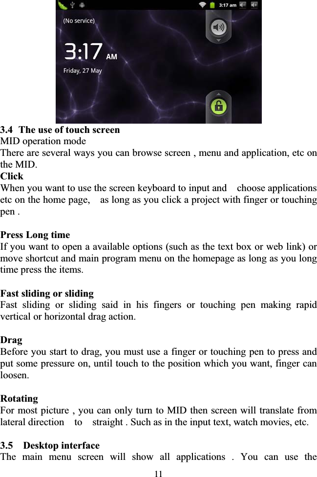 113.4 The use of touch screen MID operation mode There are several ways you can browse screen , menu and application, etc on the MID. ClickWhen you want to use the screen keyboard to input and    choose applications etc on the home page,    as long as you click a project with finger or touching pen . Press Long time If you want to open a available options (such as the text box or web link) or move shortcut and main program menu on the homepage as long as you long time press the items. Fast sliding or sliding Fast sliding or sliding said in his fingers or touching pen making rapid vertical or horizontal drag action. Drag Before you start to drag, you must use a finger or touching pen to press and put some pressure on, until touch to the position which you want, finger can loosen. Rotating For most picture , you can only turn to MID then screen will translate from lateral direction    to    straight . Such as in the input text, watch movies, etc. 3.5  Desktop interface The main menu screen will show all applications . You can use the 