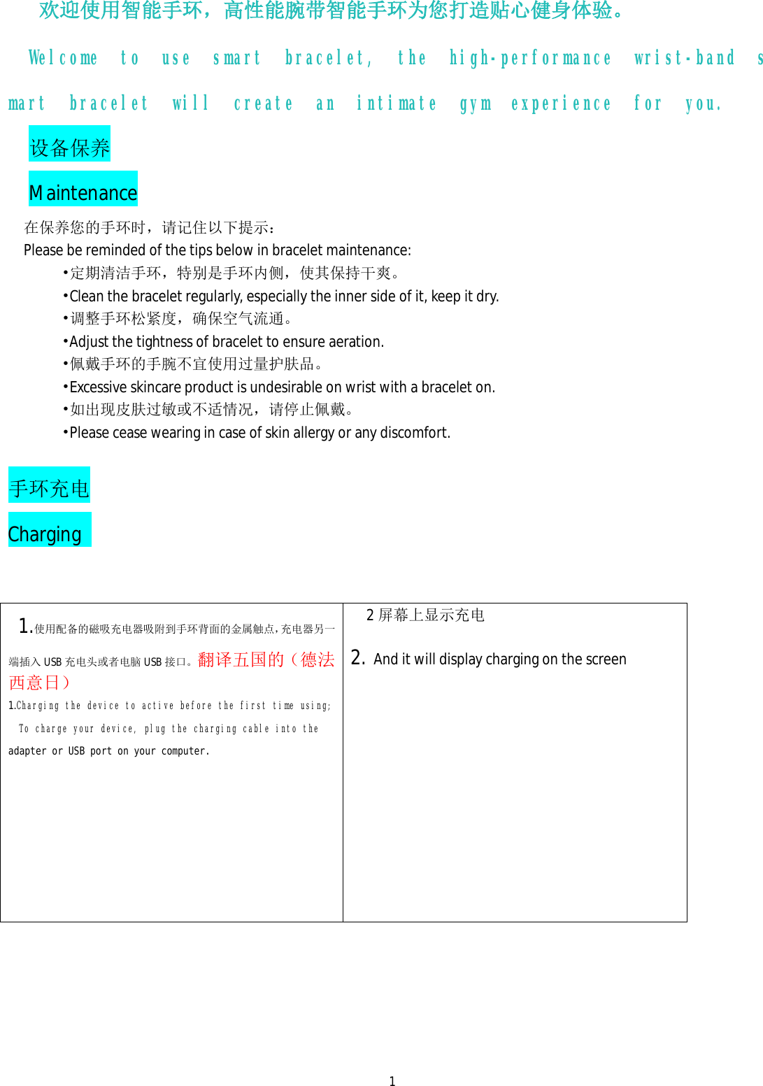  1欢迎使用智能手环，高性能腕带智能手环为您打造贴心健身体验。 Welcome to use smart bracelet, the high-performance wrist-band smart bracelet will create an intimate gym experience for you.  设备保养 Maintenance 在保养您的手环时，请记住以下提示： Please be reminded of the tips below in bracelet maintenance:        &bull;定期清洁手环，特别是手环内侧，使其保持干爽。        &bull;Clean the bracelet regularly, especially the inner side of it, keep it dry.        &bull;调整手环松紧度，确保空气流通。        &bull;Adjust the tightness of bracelet to ensure aeration.        &bull;佩戴手环的手腕不宜使用过量护肤品。        &bull;Excessive skincare product is undesirable on wrist with a bracelet on.        &bull;如出现皮肤过敏或不适情况，请停止佩戴。        &bull;Please cease wearing in case of skin allergy or any discomfort.   手环充电      Charging    1.使用配备的磁吸充电器吸附到手环背面的金属触点，充电器另一端插入 USB 充电头或者电脑 USB 接口。翻译五国的（ 德法西意日） 1.Charging the device to active before the first time using;   To charge your device, plug the charging cable into the adapter or USB port on your computer.         2屏幕上显示充电  2. And it will display charging on the screen    
