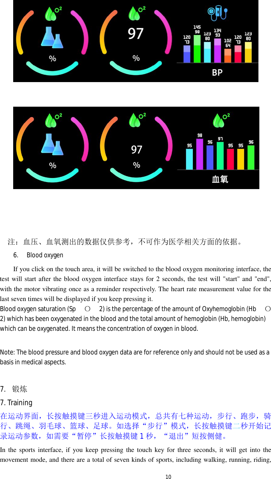   10      注：血压、血氧测出的数据仅供参考，不可作为医学相关方面的依据。 6. Blood oxygen If you click on the touch area, it will be switched to the blood oxygen monitoring interface, the test will start after the blood oxygen interface stays for 2 seconds, the test will "start" and "end", with the motor vibrating once as a reminder respectively. The heart rate measurement value for the last seven times will be displayed if you keep pressing it. Blood oxygen saturation (Sp 〇2) is the percentage of the amount of Oxyhemoglobin (Hb 〇2) which has been oxygenated in the blood and the total amount of hemoglobin (Hb, hemoglobin) which can be oxygenated. It means the concentration of oxygen in blood.  Note: The blood pressure and blood oxygen data are for reference only and should not be used as a basis in medical aspects.  7. 锻炼 7. Training 在运动界面，长按触摸键三秒进入运动模式，总共有七种运动，步行、跑步，骑行、跳绳、羽毛球、篮球、足球。如选择&ldquo;步行&rdquo;模式，长按触摸键二秒开始记录运动参数，如需要&ldquo;暂停&rdquo;长按触摸键1秒，&ldquo;退出&rdquo;短按侧健。 In the sports interface, if you keep pressing the touch key for three seconds, it will get into the movement mode, and there are a total of seven kinds of sports, including walking, running, riding, 