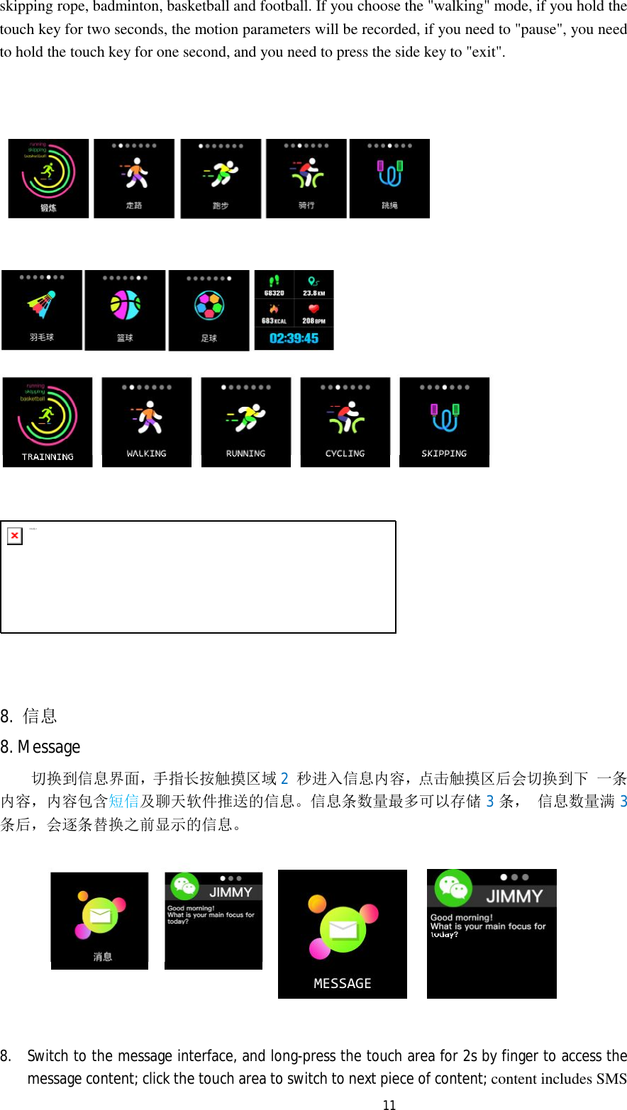   11skipping rope, badminton, basketball and football. If you choose the "walking" mode, if you hold the touch key for two seconds, the motion parameters will be recorded, if you need to "pause", you need to hold the touch key for one second, and you need to press the side key to "exit".        未标题-2        8.  信息 8. Message 切换到信息界面，手 指 长按触摸区域 2  秒进入信息内容，点 击 触 摸区后会切换到下 一条内容，内容包含短信及聊天软件推送的信息。信息条数量最多可以存储 3条， 信息数量满3条后，会逐条替换之前显示的信息。    8. Switch to the message interface, and long-press the touch area for 2s by finger to access the message content; click the touch area to switch to next piece of content; content includes SMS 