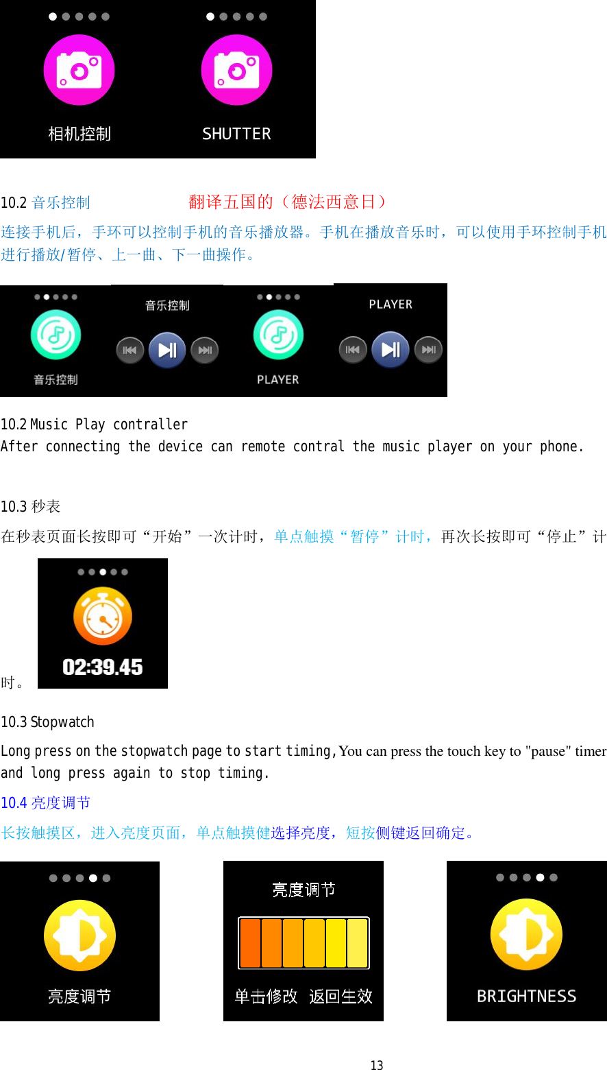   13  10.2 音乐控制             翻译五国的（德法西意日） 连接手机后，手环可以控制手机的音乐播放器。手机在播放音乐时，可以使用手环控制手机进行播放/暂停、上一曲、下一曲操作。  10.2 Music Play contraller After connecting the device can remote contral the music player on your phone.  10.3 秒表 在秒表页面长按即可&ldquo;开始&rdquo;一次计时，单点触摸&ldquo;暂停&rdquo;计时，再次长按即可&ldquo;停止&rdquo;计时。   10.3 Stopwatch Long press on the stopwatch page to start timing,You can press the touch key to "pause" timer and long press again to stop timing. 10.4 亮度调节 长按触摸区，进入亮度页面，单点触摸健选择亮度，短按侧键返回确定。     