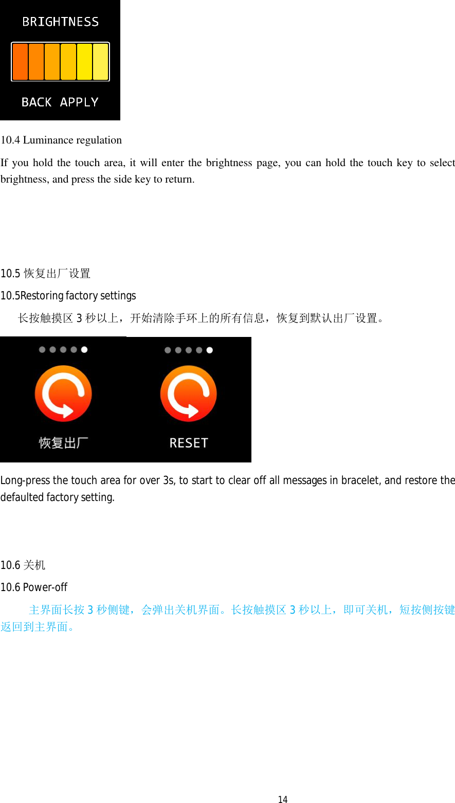   14 10.4 Luminance regulation If you hold the touch area, it will enter the brightness page, you can hold the touch key to select brightness, and press the side key to return.    10.5 恢复出厂设置 10.5Restoring factory settings    长按触摸区 3秒以上，开始清除手环上的所有信息，恢复到默认出厂设置。  Long-press the touch area for over 3s, to start to clear off all messages in bracelet, and restore the defaulted factory setting.    10.6 关机 10.6 Power-off      主界面长按 3秒侧键，会弹出关机界面。长按触摸区 3秒以上，即可关机，短按侧按键返回到主界面。       