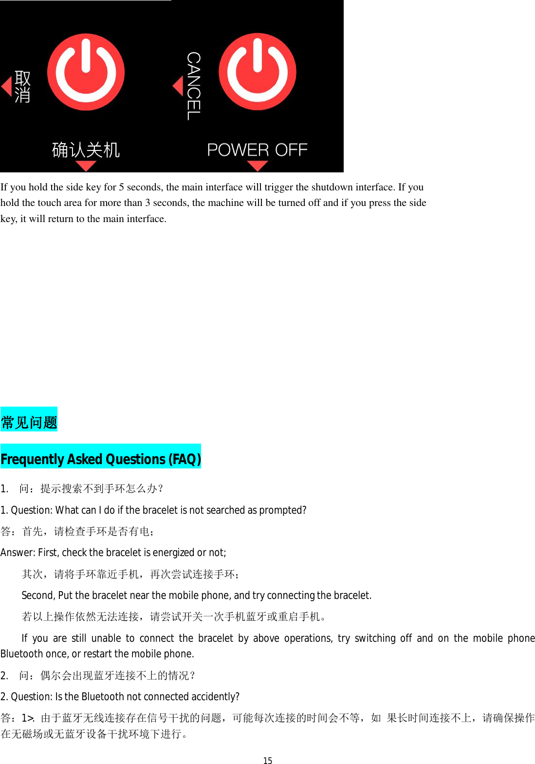   15 If you hold the side key for 5 seconds, the main interface will trigger the shutdown interface. If you hold the touch area for more than 3 seconds, the machine will be turned off and if you press the side key, it will return to the main interface.                            常见问题 Frequently Asked Questions (FAQ) 1. 问：提示搜索不到手环怎么办？ 1. Question: What can I do if the bracelet is not searched as prompted? 答：首先，请检查手环是否有电； Answer: First, check the bracelet is energized or not; 其次，请将手环靠近手机，再次尝试连接手环； Second, Put the bracelet near the mobile phone, and try connecting the bracelet.  若以上操作依然无法连接，请尝试开关一次手机蓝牙或重启手机。 If you are still unable to connect the bracelet by above operations, try switching off and on the mobile phone Bluetooth once, or restart the mobile phone.  2. 问：偶尔会出现蓝牙连接不上的情况？ 2. Question: Is the Bluetooth not connected accidently?  答：1>.  由于蓝牙无线连接存在信号干扰的问题，可能每次连接的时间会不等，如 果长时间连接不上，请确保操作在无磁场或无蓝牙设备干扰环境下进行。 