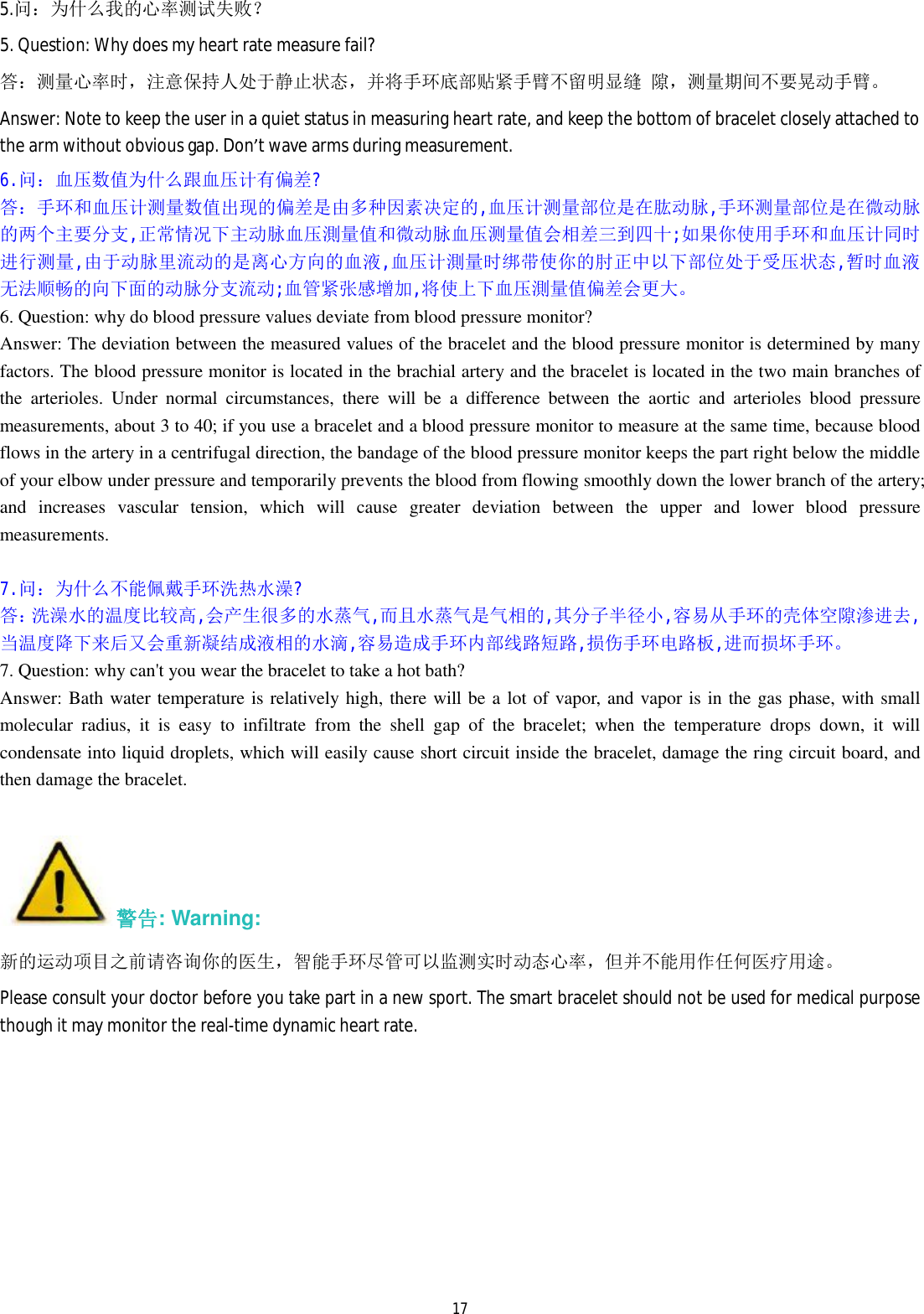  175.问：为什么我的心率测试失败？ 5. Question: Why does my heart rate measure fail? 答：测量心率时，注意保持人处于静止状态，并将手环底部贴紧手臂不留明显缝 隙，测量期间不要晃动手臂。 Answer: Note to keep the user in a quiet status in measuring heart rate, and keep the bottom of bracelet closely attached to the arm without obvious gap. Don&rsquo;t wave arms during measurement.   6.问：血压数值为什么跟血压计有偏差? 答：手环和血压计测量数值出现的偏差是由多种因素决定的,血压计测量部位是在肱动脉,手环测量部位是在微动脉的两个主要分支,正常情况下主动脉血压測量值和微动脉血压测量值会相差三到四十;如果你使用手环和血压计同时进行测量,由于动脉里流动的是离心方向的血液,血压计測量时绑带使你的肘正中以下部位处于受压状态,暂时血液无法顺畅的向下面的动脉分支流动;血管紧张感增加,将使上下血压測量值偏差会更大。 6. Question: why do blood pressure values deviate from blood pressure monitor? Answer: The deviation between the measured values of the bracelet and the blood pressure monitor is determined by many factors. The blood pressure monitor is located in the brachial artery and the bracelet is located in the two main branches of the arterioles. Under normal circumstances, there will be a difference between the aortic and arterioles blood pressure measurements, about 3 to 40; if you use a bracelet and a blood pressure monitor to measure at the same time, because blood flows in the artery in a centrifugal direction, the bandage of the blood pressure monitor keeps the part right below the middle of your elbow under pressure and temporarily prevents the blood from flowing smoothly down the lower branch of the artery; and increases vascular tension, which will cause greater deviation between the upper and lower blood pressure measurements.  7.问：为什么不能佩戴手环洗热水澡? 答：洗澡水的温度比较高,会产生很多的水蒸气,而且水蒸气是气相的,其分子半径小,容易从手环的壳体空隙渗进去,当温度降下来后又会重新凝结成液相的水滴,容易造成手环内部线路短路,损伤手环电路板,进而损坏手环。 7. Question: why can't you wear the bracelet to take a hot bath? Answer: Bath water temperature is relatively high, there will be a lot of vapor, and vapor is in the gas phase, with small molecular radius, it is easy to infiltrate from the shell gap of the bracelet; when the temperature drops down, it will condensate into liquid droplets, which will easily cause short circuit inside the bracelet, damage the ring circuit board, and then damage the bracelet.  警告: Warning: 新的运动项目之前请咨询你的医生，智能手环尽管可以监测实时动态心率，但并不能用作任何医疗用途。 Please consult your doctor before you take part in a new sport. The smart bracelet should not be used for medical purpose though it may monitor the real-time dynamic heart rate.     