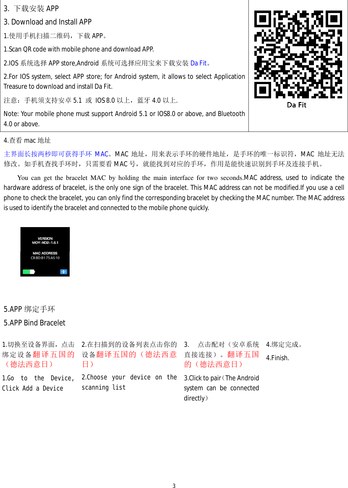   33.  下载安装 APP 3. Download and Install APP 1.使用手机扫描二维码，下载APP。 1.Scan QR code with mobile phone and download APP.                                             2.IOS 系统选择 APP store,Android 系统可选择应用宝来下载安装 Da Fit。 2.For IOS system, select APP store; for Android system, it allows to select Application Treasure to download and install Da Fit. 注意：手机须支持安卓 5.1  或 IOS 8.0 以上，蓝牙 4.0 以上. Note: Your mobile phone must support Android 5.1 or IOS8.0 or above, and Bluetooth 4.0 or above.   4.查看 mac 地址 主界面长按两秒即可获得手环 MAC。MAC 地址，用来表示手环的硬件地址，是手环的唯一标识符，MAC  地址无法修改。如手机查找手环时，只需要看 MAC 号，就能找到对应的手环，作用是能快速识别到手环及连接手机。 You can get the bracelet MAC by holding the main interface for two seconds.MAC address, used to indicate the hardware address of bracelet, is the only one sign of the bracelet. This MAC address can not be modified.If you use a cell phone to check the bracelet, you can only find the corresponding bracelet by checking the MAC number. The MAC address is used to identify the bracelet and connected to the mobile phone quickly.    5.APP 绑定手环 5.APP Bind Bracelet 1.切换至设备界面，点击绑定设备翻译五国的（德法西意日） 1.Go to the Device, Click Add a Device 2.在扫描到的设备列表点击你的设备翻译五国的（德法西意日） 2.Choose your device on the scanning list  3. 点击配对（安卓系统直接连接）。翻译五国的（德法西意日） 3.Click to pair（The Android system can be connected directly） 4.绑定完成。 4.Finish.  